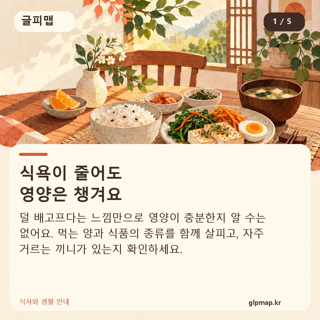 식욕이 줄어도
영양은 챙겨요. 덜 배고프다는 느낌만으로 영양이 충분한지 알 수는 없어요. 먹는 양과 식품의 종류를 함께 살피고, 자주 거르는 끼니가 있는지 확인하세요.