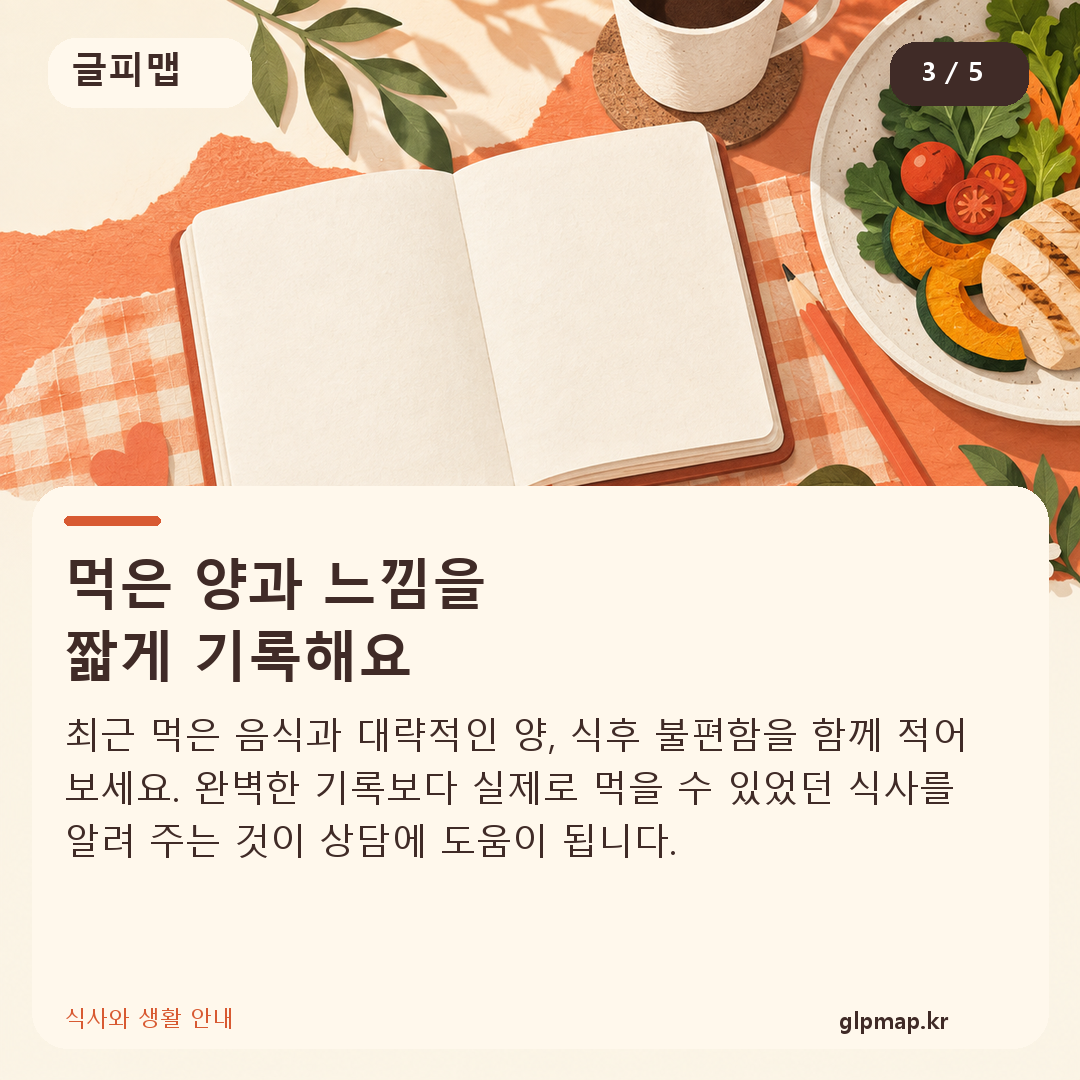 먹은 양과 느낌을
짧게 기록해요. 최근 먹은 음식과 대략적인 양, 식후 불편함을 함께 적어 보세요. 완벽한 기록보다 실제로 먹을 수 있었던 식사를 알려 주는 것이 상담에 도움이 됩니다.