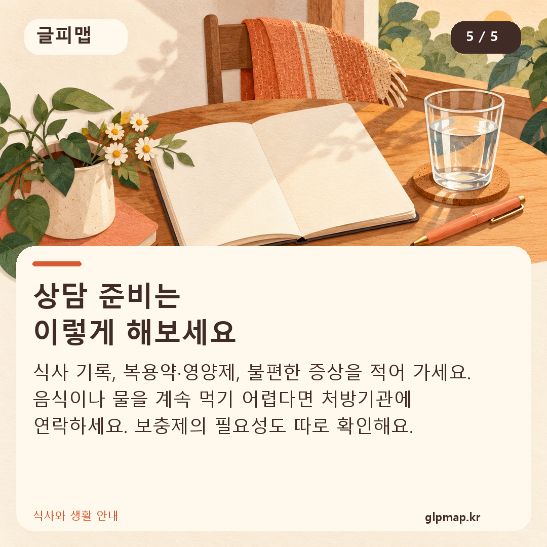 상담 준비는
이렇게 해보세요. 식사 기록, 복용약·영양제, 불편한 증상을 적어 가세요. 음식이나 물을 계속 먹기 어렵다면 처방기관에 연락하세요. 보충제의 필요성도 따로 확인해요.