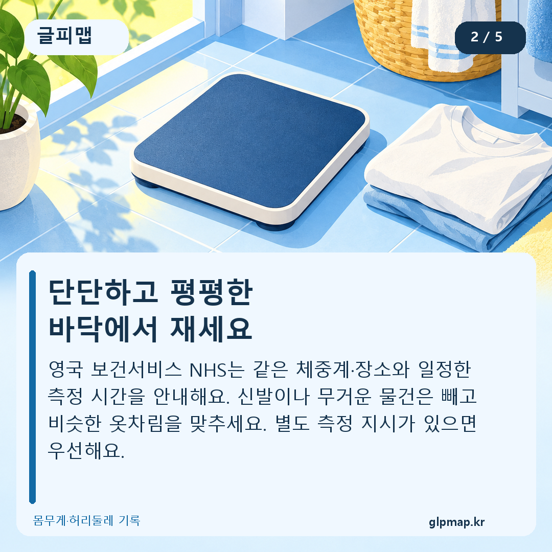 단단하고 평평한
바닥에서 재세요. 영국 보건서비스 NHS는 같은 체중계·장소와 일정한 측정 시간을 안내해요. 신발이나 무거운 물건은 빼고 비슷한 옷차림을 맞추세요. 별도 측정 지시가 있으면 우선해요.